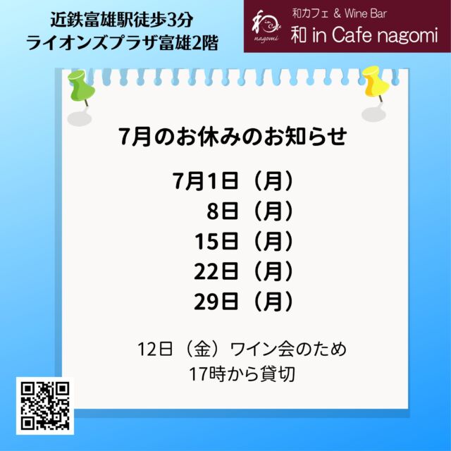 7月の休業日のお知らせです。
1日、8日、15日、22日、29日　です。

12日はワイン会のため、17時から貸切営業です。

7月のワイン会の参加者も募集中です。
お気軽にお問合せください。

当店では、グラスで提供しておりますので、お気軽にお試しください。
（ハーフも、ダブルもありです）
是非お楽しみ下さい
昼飲み、一人飲み、ワイン初心者大歓迎！！
各種パーティの予約受付中です。
内容もご相談に応じますので、お気軽にお問合せください。
ご来店お待ちしております。
***********%******&*******%*********&********$***********
和カフェ & Wine Bar
和 in Cafe nagomi（ワインカフェ　なごみ）
奈良市富雄元町2丁目6—48 ライオンズプラザ富雄 2F
nagomi@wa-in-cafe.com
営業時間　14:00～23:00　 月曜定休
アプリ：http://winecafe-nagomi.com
ホームページ：https://wine-cafe-nagomi.com/
***********%******&*******%*********&********$***********
#奈良ワイン
#カフェ
#和カフェ
#日本茶
#日本茶好き
#日本ワイン
#日本ワイン好き
#無濾過ワイン
#奈良
#ワイン好き
#ワイン
#ワインバー
#富雄
#自家製ケーキ
#ワインカフェ
#赤ワイン
#昼飲み
#女子会
#ママ会
#一人飲み
#オレンジワイン
#東京ワイン
#グラスワイン
#白ワイン
#酸化防止剤無添加
#ワイン会
#スパークリングワイン
#木谷ワイン
