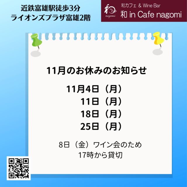 11月の休業日のお知らせです。
4日（祝月）、11日（月）、18日（月）、25日（月）　です。

8日は第13回 ワイン会のため、17時から貸切営業となります。
11月のワイン会は残り3席となっておりますので、
お早めにご予約・お問合せください。

当店では、グラスで提供しておりますので、お気軽にお試しください。
（ハーフも、ダブルもありです）
是非お楽しみ下さい
昼飲み、一人飲み、ワイン初心者大歓迎！！
各種パーティの予約受付中です。
内容もご相談に応じますので、お気軽にお問合せください。
ご来店お待ちしております。
***********%******&*******%*********&********$***********
和カフェ & Wine Bar
和 in Cafe nagomi（ワインカフェ　なごみ）
奈良市富雄元町2丁目6—48 ライオンズプラザ富雄 2F
nagomi@wa-in-cafe.com
営業時間　14:00～23:00　 月曜定休
アプリ：http://winecafe-nagomi.com
ホームページ：https://wine-cafe-nagomi.com/
***********%******&*******%*********&********$***********
#奈良ワイン
#カフェ
#和カフェ
#日本茶
#日本茶好き
#日本ワイン
#日本ワイン好き
#無濾過ワイン
#奈良
#ワイン好き
#ワイン
#ワインバー
#富雄
#自家製ケーキ
#ワインカフェ
#赤ワイン
#昼飲み
#女子会
#ママ会
#一人飲み
#オレンジワイン
#東京ワイン
#グラスワイン
#白ワイン
#酸化防止剤無添加
#ワイン会
#スパークリングワイン
#木谷ワイン