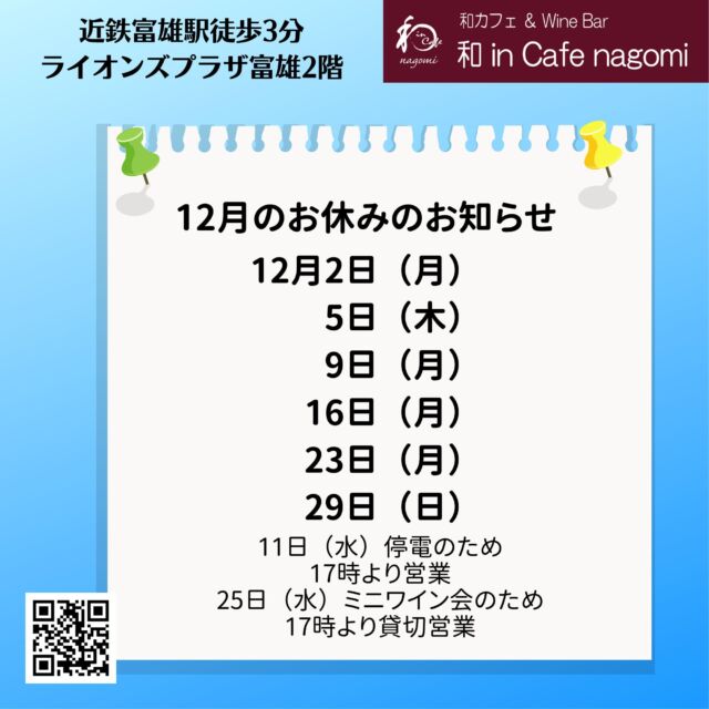 12月の休業日と年末年始休業のお知らせです。
12月は、2日（月）、5日（木）、9日（月）、16日（月）、23日（月）、29日（日）　です。

5日は臨時休業です。
29日は年末営業のため、振替ております。
（夕方以降のご予約の対応は可能です。）

25日は第3回 ミニワイン会のため、17時から貸切営業となります。
お早めにご予約・お問合せください。

11日はビル内の設備点検作業による停電のため、17時よりの営業となります。

年末年始は、晦日、大晦日ともに通常営業です。
新年は4日（土）より営業致します。
（3日のご予約は対応可能です、ご相談ください）

当店では、グラスで提供しておりますので、お気軽にお試しください。
（ハーフも、ダブルもありです）
是非お楽しみ下さい
昼飲み、一人飲み、ワイン初心者大歓迎！！
各種宴会・パーティーのご予約受付中です！
昼忘年会・昼新年会をやってみませんか？
内容もご相談に応じますので、お気軽にお問合せください。
ご来店お待ちしております。
***********%******&*******%*********&********$***********
和カフェ & Wine Bar
和 in Cafe nagomi（ワインカフェ　なごみ）
奈良市富雄元町2丁目6—48 ライオンズプラザ富雄 2F
nagomi@wa-in-cafe.com
営業時間　14:00～23:00　 月曜定休
アプリ：http://winecafe-nagomi.com
ホームページ：https://wine-cafe-nagomi.com/
***********%******&*******%*********&********$***********
#奈良ワイン
#カフェ
#和カフェ
#日本茶
#日本茶好き
#日本ワイン
#日本ワイン好き
#無濾過ワイン
#奈良
#ワイン好き
#ワイン
#ワインバー
#富雄
#自家製ケーキ
#ワインカフェ
#赤ワイン
#昼飲み
#女子会
#ママ会
#一人飲み
#オレンジワイン
#東京ワイン
#グラスワイン
#白ワイン
#酸化防止剤無添加
#ワイン会
#スパークリングワイン
#木谷ワイン